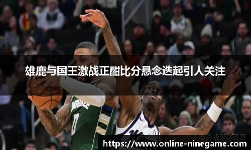 雄鹿与国王激战正酣比分悬念迭起引人关注